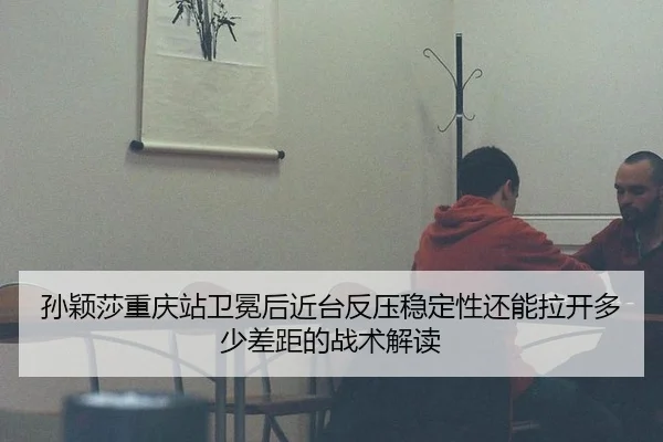 孙颖莎重庆站卫冕后近台反压稳定性还能拉开多少差距的战术解读