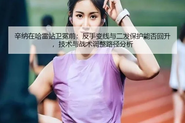 辛纳在哈雷站卫冕前：反手变线与二发保护能否回升，技术与战术调整路径分析